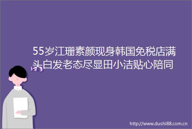 55岁江珊素颜现身韩国免税店满头白发老态尽显田小洁贴心陪同