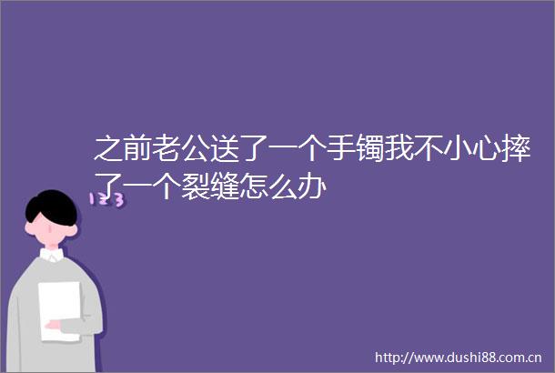 之前老公送了一个手镯我不小心摔了一个裂缝怎么办