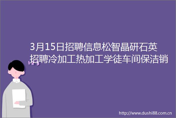 3月15日招聘信息松智晶研石英招聘冷加工热加工学徒车间保洁销售业务员