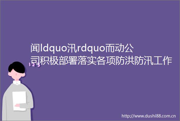 闻ldquo汛rdquo而动公司积极部署落实各项防洪防汛工作