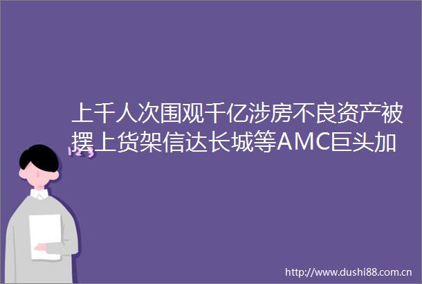 上千人次围观千亿涉房不良资产被摆上货架信达长城等AMC巨头加速出清