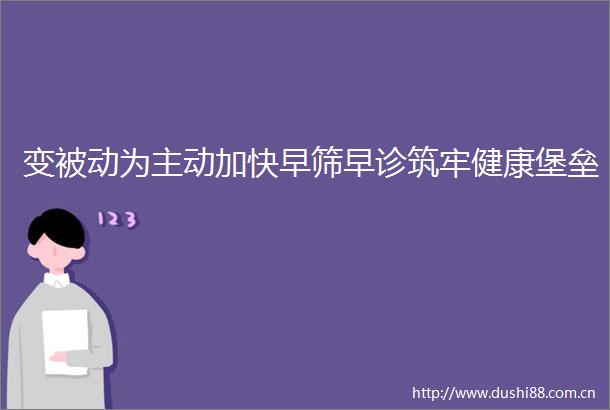 变被动为主动加快早筛早诊筑牢健康堡垒