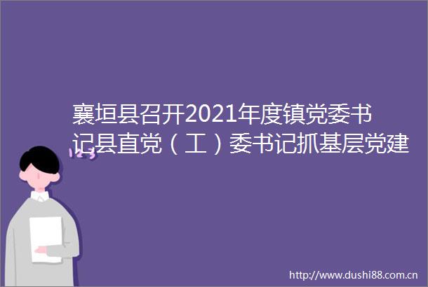 襄垣县召开2021年度镇党委书记县直党（工）委书记抓基层党建工作述职评议会