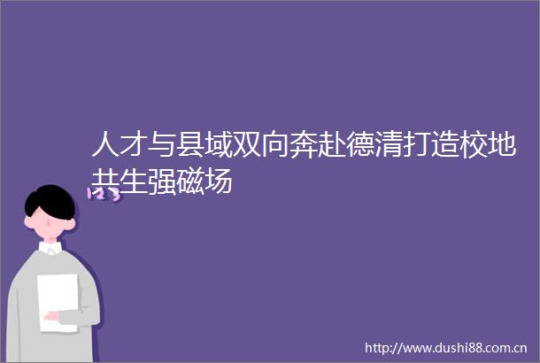 人才与县域双向奔赴德清打造校地共生强磁场
