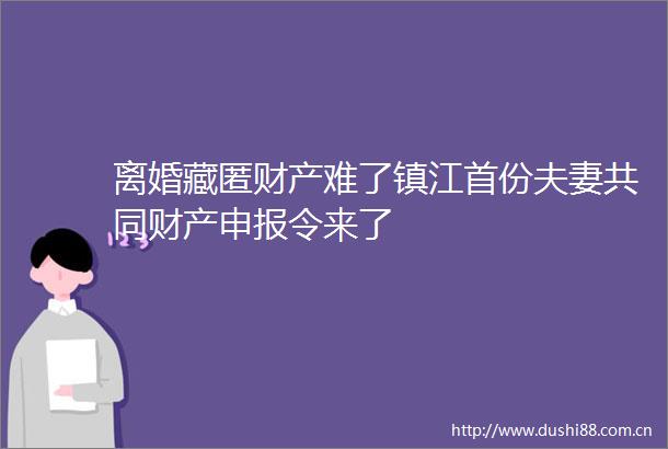 离婚藏匿财产难了镇江首份夫妻共同财产申报令来了