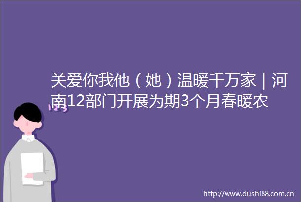 关爱你我他（她）温暖千万家｜河南12部门开展为期3个月春暖农民工服务行动