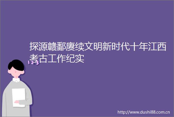 探源赣鄱赓续文明新时代十年江西考古工作纪实