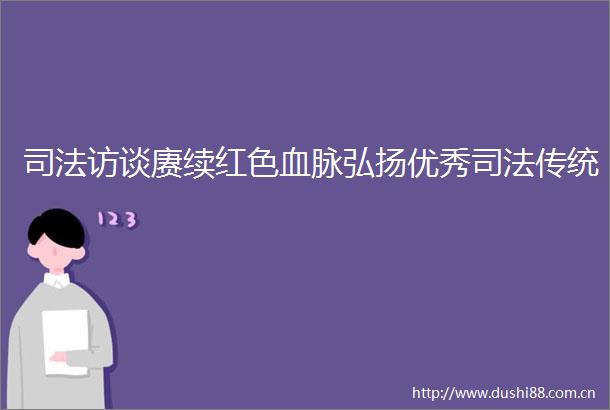 司法访谈赓续红色血脉弘扬优秀司法传统