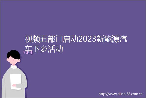 视频五部门启动2023新能源汽车下乡活动