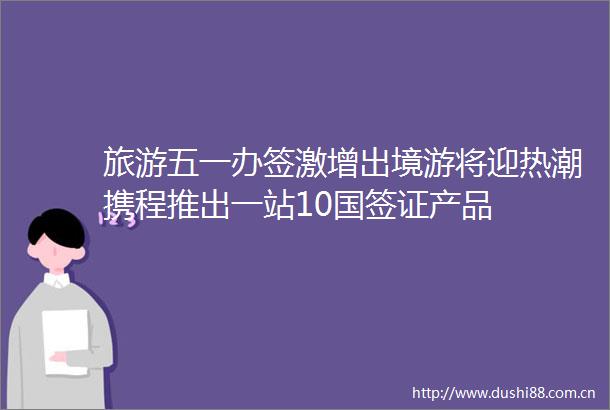 旅游五一办签激增出境游将迎热潮携程推出一站10国签证产品