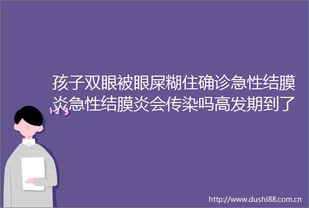 孩子双眼被眼屎糊住确诊急性结膜炎急性结膜炎会传染吗高发期到了吗