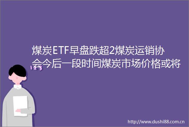 煤炭ETF早盘跌超2煤炭运销协会今后一段时间煤炭市场价格或将弱势调整