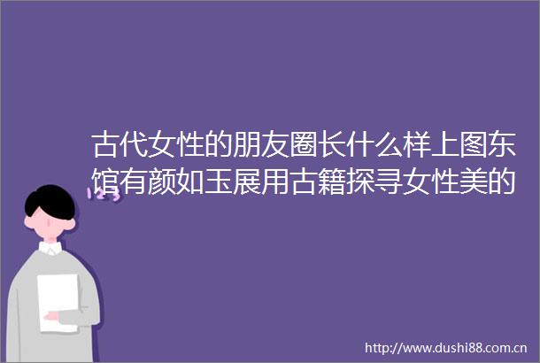 古代女性的朋友圈长什么样上图东馆有颜如玉展用古籍探寻女性美的真谛