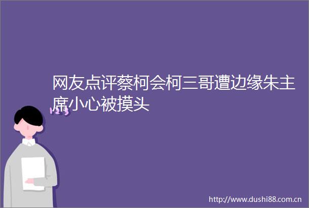 网友点评蔡柯会柯三哥遭边缘朱小心被摸头