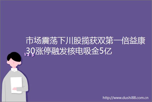 市场震荡下川股揽获双第一倍益康30涨停融发核电吸金5亿