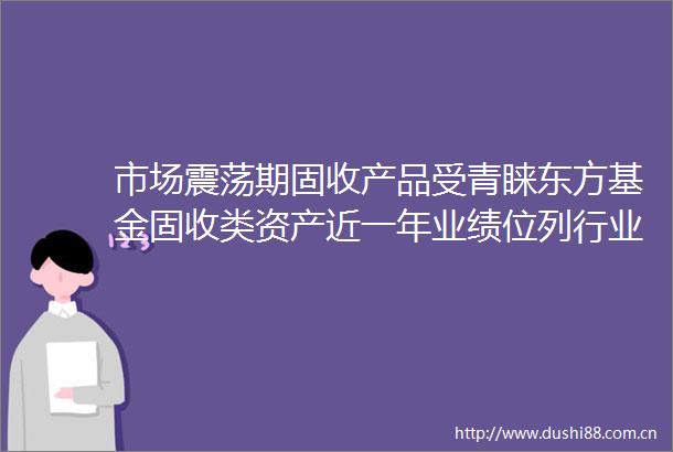 市场震荡期固收产品受青睐东方基金固收类资产近一年业绩位列行业前15
