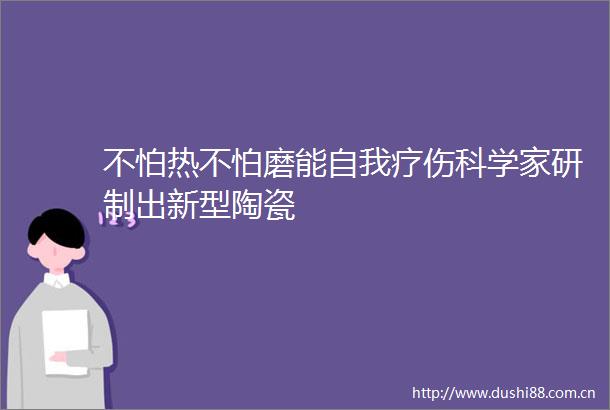 不怕热不怕磨能自我疗伤科学家研制出新型陶瓷