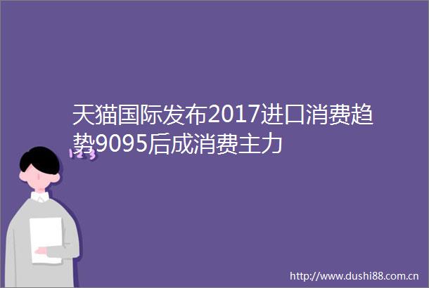 天猫国际发布2017进口消费趋势9095后成消费主力