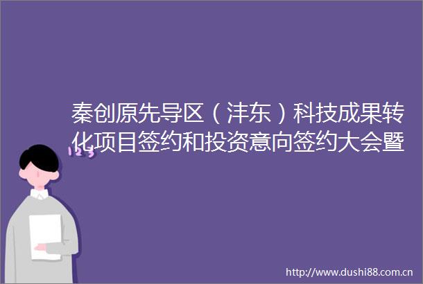 秦创原先导区（沣东）科技成果转化项目签约和投资意向签约大会暨2021年陕西省创新驱动共同体年会在沣东新城成功举办