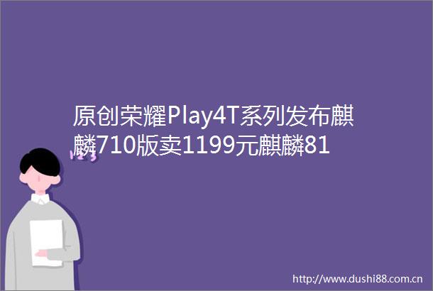 原创荣耀Play4T系列发布麒麟710版卖1199元麒麟810版卖1499元起