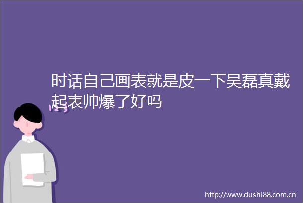 时话自己画表就是皮一下吴磊真戴起表帅爆了好吗