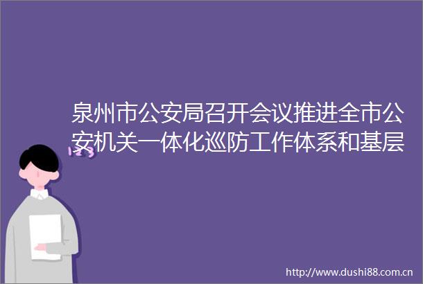 泉州市局召开会议推进全市机关一体化巡防工作体系和基层社会治理现代化建设