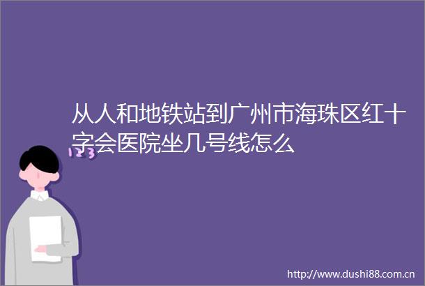 从人和地铁站到广州市海珠区红十字会医院坐几号线怎么