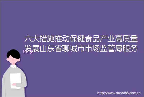 六大措施推动保健食品产业高质量发展山东省聊城市市场监管局服务监管齐发力探索