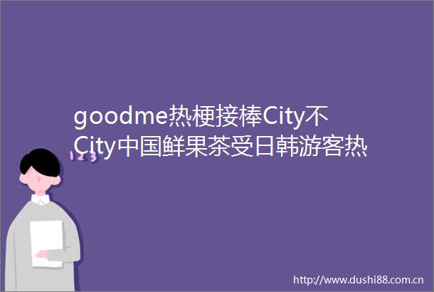 goodme热梗接棒City不City鲜果茶受日韩游客热捧
