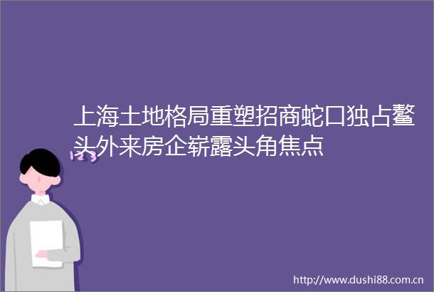 上海土地格局重塑招商蛇口独占鳌头外来房企崭露头角焦点