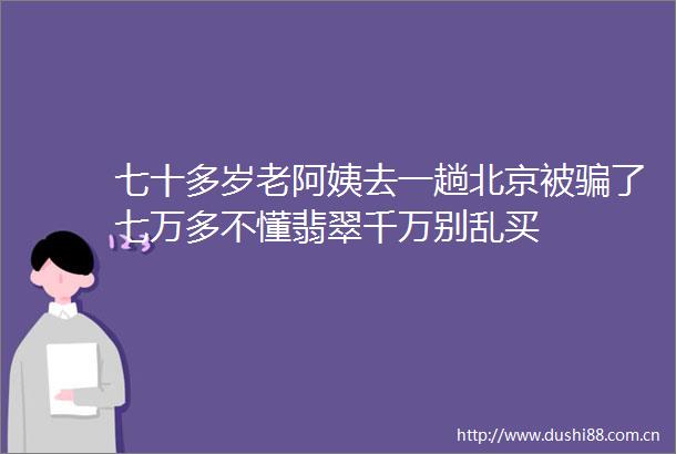 七十多岁老阿姨去一趟北京被了七万多不懂翡翠千万别乱买