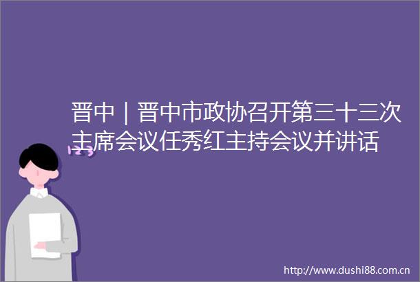 晋中｜晋中市政协召开第三十三次会议任秀红主持会议并讲话