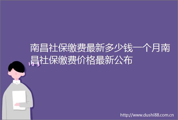 南昌社保缴费最新多少钱一个月南昌社保缴费价格最新公布