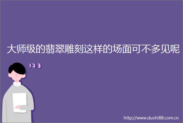 大师级的翡翠雕刻这样的场面可不多见呢
