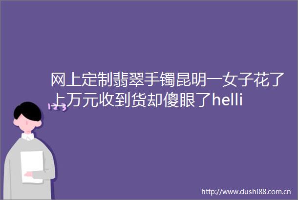 网上定制翡翠手镯昆明一女子花了上万元收到货却傻眼了hellip