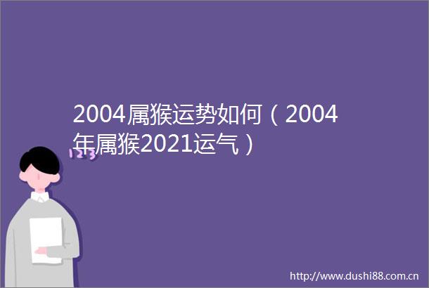 2004属猴运势如何（2004年属猴2021运气）