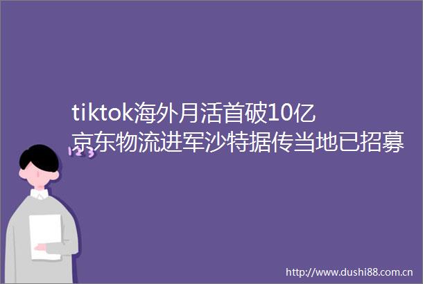 tiktok海外月活首破10亿京东物流进军沙特据传当地已招募上千人团队