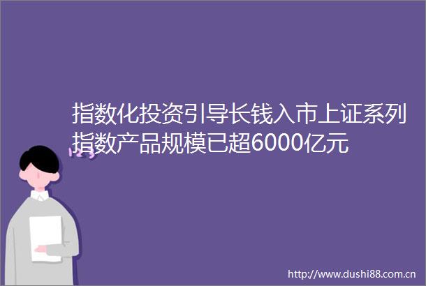 指数化投资引导长钱入市上证系列指数产品规模已超6000亿元