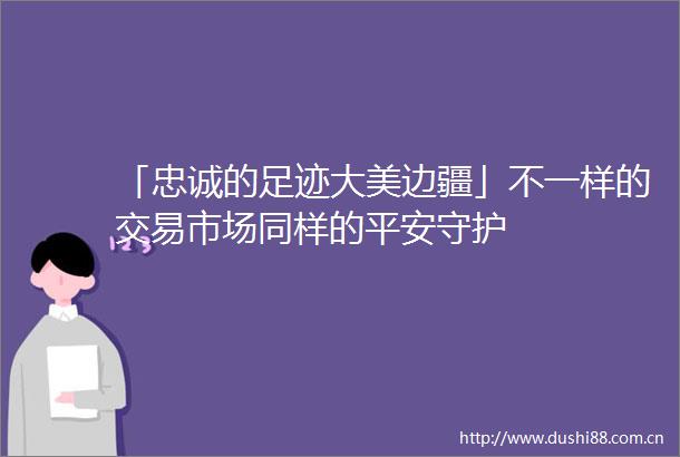 「忠诚的足迹大美边疆」不一样的交易市场同样的平安守护