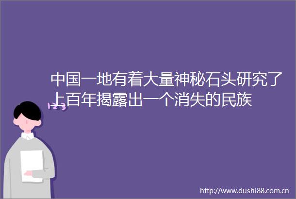 一地有着大量神秘石头研究了上百年出一个消失的民族