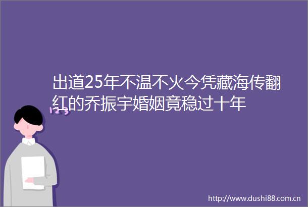 出道25年不温不火今凭藏海传翻红的乔振宇婚姻竟稳过十年