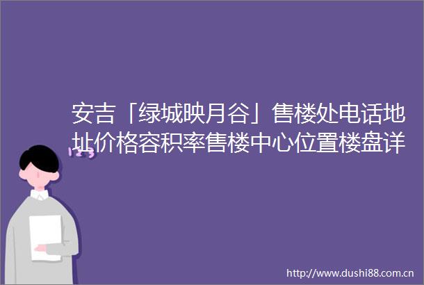 安吉「绿城映月谷」售楼处电话地址价格容积率售楼中心位置楼盘详情