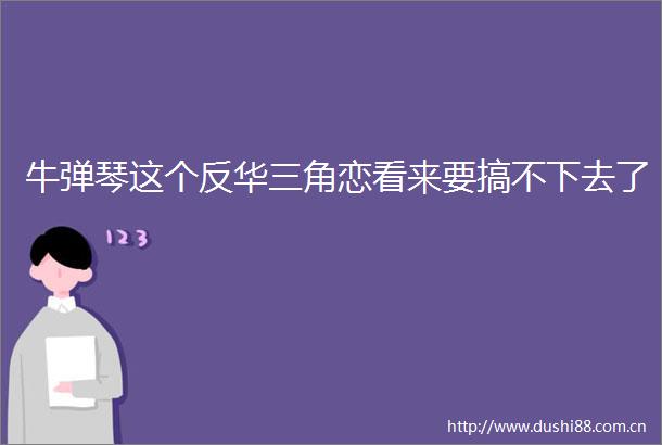 牛弹琴这个反华三角恋看来要搞不下去了