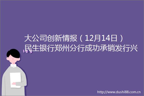 大公司创新情报（12月14日）民生银行郑州分行成功承销发行兴港投资集团2021年度第八期超短期融资券