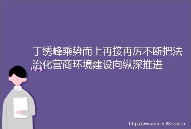丁绣峰乘势而上再接再厉不断把法治化营商环境建设向纵深推进