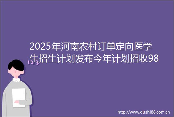 2025年河南农村订单定向医学生招生计划发布今年计划招收980名医学订单定向生享受两免一补毕业后到乡镇卫生院服务6年