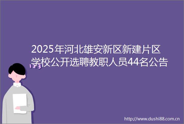 2025年河北雄安新区新建片区学校公开选聘教职人员44名公告