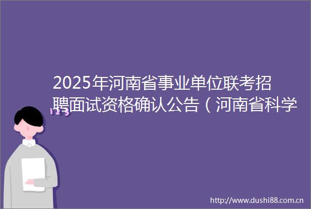 2025年河南省事业单位联考招聘面试资格确认公告（河南省科学院）