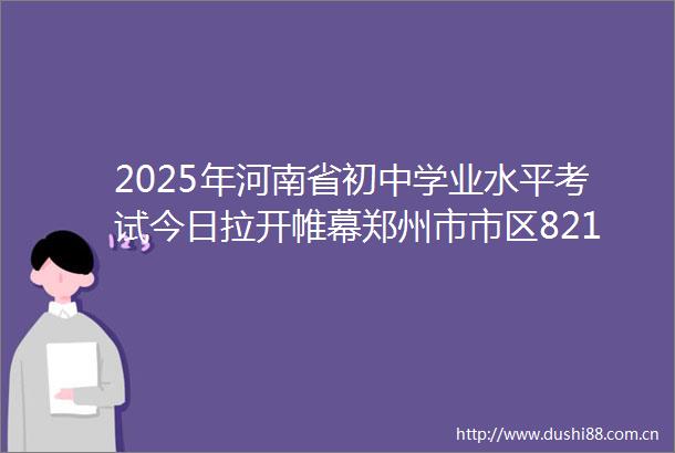 2025年河南省初中学业水平考试今日拉开帷幕郑州市市区821万考生奔赴考场
