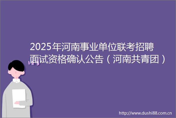 2025年河南事业单位联考招聘面试资格确认公告（河南共青团）